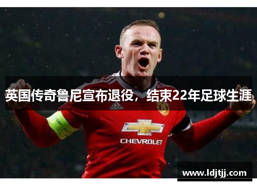 英国传奇鲁尼宣布退役，结束22年足球生涯